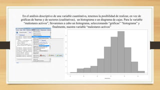 En el análisis descriptivo de una variable cuantitativa, tenemos la posibilidad de realizar, en vez de
gráficas de barras y de sectores (cualitativas), un histograma o un diagrama de cajas. Para la variable
“malestares activos”, llevaremos a cabo un histograma, seleccionando “gráficas” “histograma” y
finalmente, nuestra variable “malestares activos”
 