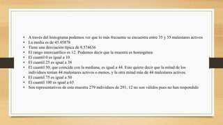 • A través del histograma podemos ver que lo más frecuente se encuentra entre 35 y 55 malestares activos
• La media es de 43.45878
• Tiene una desviación típica de 9,574636
• El rango intercuatílico es 12. Podemos decir que la muestra es homogénea
• El cuantil 0 es igual a 10
• El cuantil 25 es igual a 38
• El cuantil 50, que coincide con la mediana, es igual a 44. Esto quiere decir que la mitad de los
individuos tenían 44 malestares activos o menos, y la otra mitad más de 44 malestares activos.
• El cuantil 75 es igual a 50
• El cuantil 100 es igual a 65
• Son representativos de esta muestra 279 individuos de 291, 12 no son válidos pues no han respondido
 