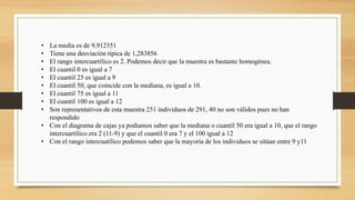 • La media es de 9,912351
• Tiene una desviación típica de 1,283856
• El rango intercuartílico es 2. Podemos decir que la muestra es bastante homogénea.
• El cuantil 0 es igual a 7
• El cuantil 25 es igual a 9
• El cuantil 50, que coincide con la mediana, es igual a 10.
• El cuantil 75 es igual a 11
• El cuantil 100 es igual a 12
• Son representativos de esta muestra 251 individuos de 291, 40 no son válidos pues no han
respondido
• Con el diagrama de cajas ya podíamos saber que la mediana o cuantil 50 era igual a 10, que el rango
intercuartílico era 2 (11-9) y que el cuantil 0 era 7 y el 100 igual a 12
• Con el rango intercuatílico podemos saber que la mayoría de los individuos se sitúan entre 9 y11
 