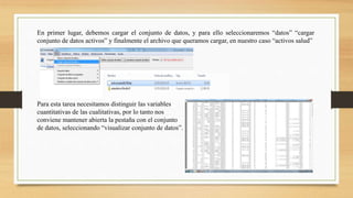 En primer lugar, debemos cargar el conjunto de datos, y para ello seleccionaremos “datos” “cargar
conjunto de datos activos” y finalmente el archivo que queramos cargar, en nuestro caso “activos salud”
Para esta tarea necesitamos distinguir las variables
cuantitativas de las cualitativas, por lo tanto nos
conviene mantener abierta la pestaña con el conjunto
de datos, seleccionando “visualizar conjunto de datos”.
 