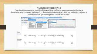 VARIABLE CUALITATIVA 1
Para el análisis descriptivo numérico de una variable cualitativa, usaremos una distribución de
frecuencias, seleccionando “resúmenes” y “distribución de frecuencias”. Una vez hecho eso, elegimos la
variable deseada, que en este primer caso es “hacer cama”
 
