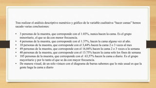 Tras realizar el análisis descriptivo numérico y gráfico de la variable cualitativa “hacer camas” hemos
sacado varias conclusiones:
• 3 personas de la muestra, que corresponde con el 1.03%, nunca hacen la cama. Es el grupo
minoritario, el que se da con menor frecuencia.
• 4 personas de la muestra, que corresponde con el 1.37%, hacen la cama alguna vez al año.
• 10 personas de la muestra, que corresponde con el 3,44% hacen la cama 2 o 3 veces al mes
• 49 personas de la muestra, que corresponde con el 16,84% hacen la cama 2 o 3 veces a la semana
• 40 personas de la muestra, que corresponde con el 13.75% hacen la cama solo los fines de semana
• 185 personas de la muestra, que corresponde con el 63,57% hacen la cama a diario. Es el grupo
mayoritario y por lo tanto el que se da con mayor frecuencia.
• De manera visual, de un solo vistazo con el diagrama de barras sabemos que lo más usual es que la
gente haga la cama a diario
 