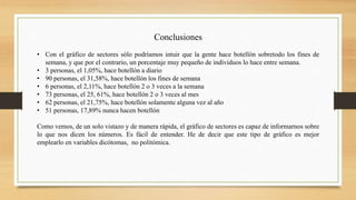 Conclusiones
• Con el gráfico de sectores sólo podríamos intuir que la gente hace botellón sobretodo los fines de
semana, y que por el contrario, un porcentaje muy pequeño de individuos lo hace entre semana.
• 3 personas, el 1,05%, hace botellón a diario
• 90 personas, el 31,58%, hace botellón los fines de semana
• 6 personas, el 2,11%, hace botellón 2 o 3 veces a la semana
• 73 personas, el 25, 61%, hace botellón 2 o 3 veces al mes
• 62 personas, el 21,75%, hace botellón solamente alguna vez al año
• 51 personas, 17,89% nunca hacen botellón
Como vemos, de un solo vistazo y de manera rápida, el gráfico de sectores es capaz de informarnos sobre
lo que nos dicen los números. Es fácil de entender. He de decir que este tipo de gráfico es mejor
emplearlo en variables dicótomas, no politómica.
 