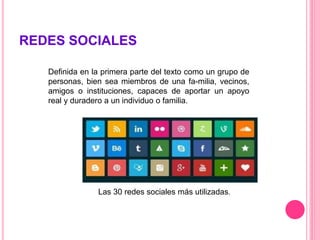 REDES SOCIALES
Definida en la primera parte del texto como un grupo de
personas, bien sea miembros de una fa-milia, vecinos,
amigos o instituciones, capaces de aportar un apoyo
real y duradero a un individuo o familia.
Las 30 redes sociales más utilizadas.
 