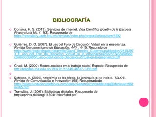  Costeira, H. S. (2013). Servicios de internet. Vida Científica Boletín de la Escuela
Preparatoria No. 4, 1(2). Recuperado de
https://repository.uaeh.edu.mx/revistas/index.php/prepa4/article/view/1802
 Gutiérrez, D. O. (2007). El uso del Foro de Discusión Virtual en la enseñanza.
Revista Iberoamericana de Educación, 44(4), 4-10. Recurado de
https://www.researchgate.net/profile/David_Ornelas_Gutierrez/publication/2818397
3_El_uso_del_Foro_de_Discusion_Virtual_en_la_ensenanza/links/557e63a908ae
c87640dc6605/El-uso-del-Foro-de-Discusion-Virtual-en-la-ensenanza.pdf
 Chadi, M. (2000). Redes sociales en el trabajo social. Espacio. Recuperado de
http://bdigital.unal.edu.co/19375/1/15346-46637-1-PB.pdf

 Estalella, A. (2005). Anatomía de los blogs. La jerarquía de lo visible. TELOS,
Revista de Comunicación e Innovación, (65). Recuperado de
https://telos.fundaciontelefonica.com/telos/cuadernoimprimible.asp@idarticulo=9&r
ev=65.htm
 Tramullas, J. (2007). Bibliotecas digitales. Recuperado de
http://eprints.rclis.org/11304/1/oleirosbd.pdf
 