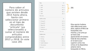 Para saber el
número de artículos
que existen desde
2015 hasta ahora,
basta con
seleccionar primero
en el tipo de
documento
“artículo” (ya
seleccionado) y
sumar el número de
artículos
comprendidos entre
2015 y 2018. En este
caso 281
281
Otra opción hubiera
sido seleccionar esos
años, aplicar el filtro de
búsqueda a los
mismos, y la suma ya
se haría sola
apareciendo el número
total de documentos
en la barra azul
superior como nos
vimos en la dispositiva
anterior de la
búsqueda sin filtros.
 