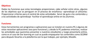 Objetivos
Dadas las funciones que estas tecnologías proporcionan, cabe señalar entre otros, algunos
de los objetivos que se persiguen en el proceso de enseñanza –aprendizaje al utilizarlas:
Proporcionar criterios para el control de estas actividades Servir de guía a los contenidos y
a las actividades de aprendizaje Facilitar el aprendizaje online en los alumnos.
Funciones
Estas herramientas son programas o aplicaciones que se instalan en nuestra PC,( algunas de
estas necesitan aplicaciones Java para funcionar), y desde la PC podemos entonces, realizar
las actividades que queremos presentar a nuestros estudiantes y luego presentarla online,
como es el caso de Exe learning en cual se puede empaquetar los contenidos como SCORM
para después llevarlos a la plataforma con la que trabajes, por ejemplo, Moodle.
 