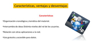 Características
•Organización cronológica y temática del material.
•Intercambio de ideas Distinto niveles del rol de los usuarios.
•Relación con otras aplicaciones a la red.
•Uso gratuito y accesible para datos.
 