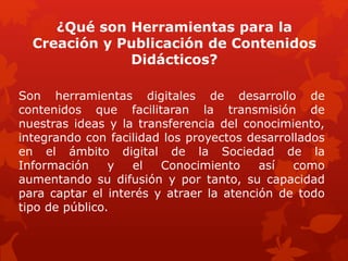 ¿Qué son Herramientas para la
Creación y Publicación de Contenidos
Didácticos?
Son herramientas digitales de desarrollo de
contenidos que facilitaran la transmisión de
nuestras ideas y la transferencia del conocimiento,
integrando con facilidad los proyectos desarrollados
en el ámbito digital de la Sociedad de la
Información y el Conocimiento así como
aumentando su difusión y por tanto, su capacidad
para captar el interés y atraer la atención de todo
tipo de público.
 