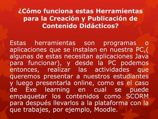 ¿Cómo funciona estas Herramientas
para la Creación y Publicación de
Contenido Didácticos?
Estas herramientas son programas o
aplicaciones que se instalan en nuestra PC,(
algunas de estas necesitan aplicaciones Java
para funcionar), y desde la PC podemos
entonces, realizar las actividades que
queremos presentar a nuestros estudiantes
y luego presentarla online, como es el caso
de Exe learning en cual se puede
empaquetar los contenidos como SCORM
para después llevarlos a la plataforma con la
que trabajes, por ejemplo, Moodle.
 