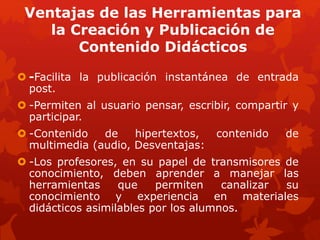Ventajas de las Herramientas para
la Creación y Publicación de
Contenido Didácticos
 -Facilita la publicación instantánea de entrada
post.
 -Permiten al usuario pensar, escribir, compartir y
participar.
 -Contenido de hipertextos, contenido de
multimedia (audio, Desventajas:
 -Los profesores, en su papel de transmisores de
conocimiento, deben aprender a manejar las
herramientas que permiten canalizar su
conocimiento y experiencia en materiales
didácticos asimilables por los alumnos.
 
