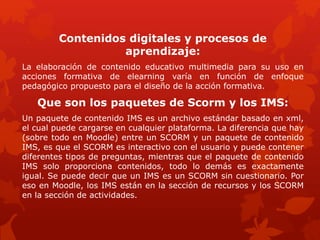 Contenidos digitales y procesos de
aprendizaje:
La elaboración de contenido educativo multimedia para su uso en
acciones formativa de elearning varía en función de enfoque
pedagógico propuesto para el diseño de la acción formativa.
Que son los paquetes de Scorm y los IMS:
Un paquete de contenido IMS es un archivo estándar basado en xml,
el cual puede cargarse en cualquier plataforma. La diferencia que hay
(sobre todo en Moodle) entre un SCORM y un paquete de contenido
IMS, es que el SCORM es interactivo con el usuario y puede contener
diferentes tipos de preguntas, mientras que el paquete de contenido
IMS solo proporciona contenidos, todo lo demás es exactamente
igual. Se puede decir que un IMS es un SCORM sin cuestionario. Por
eso en Moodle, los IMS están en la sección de recursos y los SCORM
en la sección de actividades.
 
