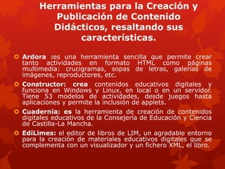 Herramientas para la Creación y
Publicación de Contenido
Didácticos, resaltando sus
características.
 Ardora :es una herramienta sencilla que permite crear
tanto actividades en formato HTML como páginas
multimedia: crucigramas, sopas de letras, galerías de
imágenes, reproductores, etc.
 Constructor: crea contenidos educativos digitales y
funciona en Windows y Linux, en local o en un servidor.
Tiene 53 modelos de actividades, desde juegos hasta
aplicaciones y permite la inclusión de applets.
 Cuadernia: es la herramienta de creación de contenidos
digitales educativos de la Consejería de Educación y Ciencia
de Castilla-La Mancha.
 EdiLimes: el editor de libros de LIM, un agradable entorno
para la creación de materiales educativos digitales que se
complementa con un visualizador y un fichero XML, el libro.
 