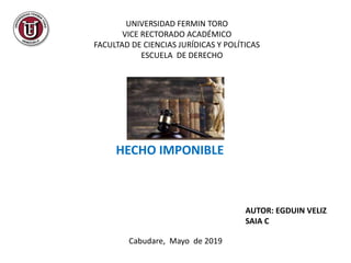 UNIVERSIDAD FERMIN TORO
VICE RECTORADO ACADÉMICO
FACULTAD DE CIENCIAS JURÍDICAS Y POLÍTICAS
ESCUELA DE DERECHO
HECHO IMPONIBLE
AUTOR: EGDUIN VELIZ
SAIA C
Cabudare, Mayo de 2019
 