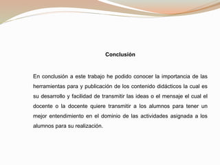 Conclusión
En conclusión a este trabajo he podido conocer la importancia de las
herramientas para y publicación de los contenido didácticos la cual es
su desarrollo y facilidad de transmitir las ideas o el mensaje el cual el
docente o la docente quiere transmitir a los alumnos para tener un
mejor entendimiento en el dominio de las actividades asignada a los
alumnos para su realización.
 