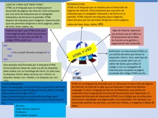 INTRODUCCION:
HTML es el lenguaje que se emplea para el desarrollo de
páginas de internet. Está compuesto por una serie de
etiquetas que el navegador interpreta y da forma en la
pantalla. HTML dispone de etiquetas para imágenes,
hipervínculos que nos permiten dirigirnos a otras páginas,
saltos de línea, listas, tablas, etc.
Algo de Historia. Apareció
por primera vez en 1991 en
el lanzamiento de la Web.
Su función es la gestión y
organización del contenido
Definición: Un documento HTML es
un archivo de texto que tienen la
extensión .html o .htm, este tipo de
archivo se puede abrir con un
editor de textos para editar el
código o con un navegador de
Internet para visualizar la página
resultado del código HTML escrito.
HTML es un lenguaje de marcado que se utiliza para el desarrollo de páginas
de Internet. Se trata de la sigla que corresponde a HyperText Markup
Language, es decir, Lenguaje de Marcas de Hipertexto, que podría ser
traducido como Lenguaje de Formato de Documentos para Hipertexto. El
Lenguaje de Marcado de Hipertexto (HTML) es el código que se utiliza para
estructurar y desplegar una página web y sus contenidos. Por ejemplo, sus
contenidos podrían ser párrafos, una lista con viñetas, o imágenes y tablas de
datos
¿QUÉ ES Y PARA QUÉ SIRVE HTML?
HTML es el lenguaje que se emplea para el
desarrollo de páginas de internet. Está compuesto
por una serie de etiquetas que el navegador
interpreta y da forma en la pantalla. HTML
dispone de etiquetas para imágenes, hipervínculos
que nos permiten dirigirnos a otras páginas, saltos
de línea, listas, tablas, etc.
Podríamos decir que HTML sirve para
crear páginas web, darles estructura y
contenido. Un ejemplo sencillo de
código HTML podría ser:
<html>
<body>
<p>Esto es un párrafo. Bienvenidosa estapágina web.</p>
</body>
</html>
Este ejemplo está formado por 3 etiquetas HTML.
Como podemos observar cada una de las etiquetas
debe acabar con su homóloga de cierre. En este caso
la etiqueta <html> debe cerrarse con </html>, la
etiqueta <body> con </body> y la etiqueta <p> con
</p>.
Fuente bibliográfica.
https://www.google.com/search?q=caracteristica+de+html
&oq=caracteristica+de+html&aqs=chrome..69i57.14132j0j
7&sourceid=chrome&ie=UTF-8
https://www.htmlquick.com/es/reference/tags.html
http://historiademihtml.blogspot.com/p/caracteristicas.ht
ml
Alumno:
Troya Herrera Jacinto C.
Profesora:
Dra Lisbeth Campins
 