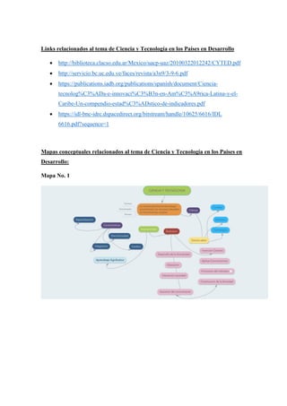 Links relacionados al tema de Ciencia y Tecnología en los Países en Desarrollo
 http://biblioteca.clacso.edu.ar/Mexico/uacp-uaz/20100322012242/CYTED.pdf
 http://servicio.bc.uc.edu.ve/faces/revista/a3n9/3-9-6.pdf
 https://publications.iadb.org/publications/spanish/document/Ciencia-
tecnolog%C3%ADa-e-innovaci%C3%B3n-en-Am%C3%A9rica-Latina-y-el-
Caribe-Un-compendio-estad%C3%ADstico-de-indicadores.pdf
 https://idl-bnc-idrc.dspacedirect.org/bitstream/handle/10625/6616/IDL
6616.pdf?sequence=1
Mapas conceptuales relacionados al tema de Ciencia y Tecnología en los Países en
Desarrollo:
Mapa No. 1
 