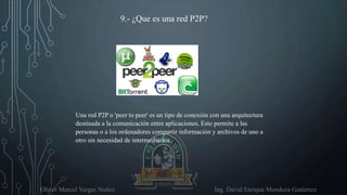 Oliver Marcel Vargas Nuñez Ing. David Enrique Mendoza Gutierrez
9.- ¿Que es una red P2P?
Una red P2P o 'peer to peer' es un tipo de conexión con una arquitectura
destinada a la comunicación entre aplicaciones. Esto permite a las
personas o a los ordenadores compartir información y archivos de uno a
otro sin necesidad de intermediarios.
 