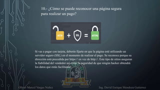 Oliver Marcel Vargas Nuñez Ing. David Enrique Mendoza Gutierrez
10.- ¿Cómo se puede reconocer una página segura
para realizar un pago?
Si vas a pagar con tarjeta, deberás fijarte en que la página esté utilizando un
servidor seguro (SSL) en el momento de realizar el pago. Se reconoce porque su
dirección está precedida por https:// en vez de http://. Este tipo de sitios aseguran
la fiabilidad del vendedor así como la seguridad de que ningún hacker obtendrá
los datos que estás facilitando.
 