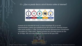 Oliver Marcel Vargas Nuñez Ing. David Enrique Mendoza Gutierrez
11.- ¿Que se puede decir a nivel técnico sobre el internet?
Aumento de la velocidad de la red. La nueva tecnología 5G ya se está
experimentando y parece que multiplicará por 40 la actual 4G. Samsung asegura
haber hecho pruebas a 1 Gbps. Ericsson ha realizado demostraciones consiguiendo
velocidades de 5 Gbps reales.. Huawei promete una velocidad máxima de más
de 10 Gbps, 100 veces más rápida que la actual red 4G para 2020.
 