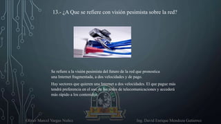 Oliver Marcel Vargas Nuñez Ing. David Enrique Mendoza Gutierrez
13.- ¿A Que se refiere con visión pesimista sobre la red?
Se refiere a la visión pesimista del futuro de la red que pronostica
una Internet fragmentada, a dos velocidades y de pago.
Hay sectores que quieren una Internet a dos velocidades. El que pague más
tendrá preferencia en el uso de las redes de telecomunicaciones y accederá
más rápido a los contenidos.
 
