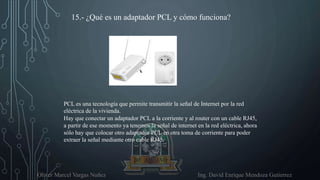 Oliver Marcel Vargas Nuñez Ing. David Enrique Mendoza Gutierrez
15.- ¿Qué es un adaptador PCL y cómo funciona?
PCL es una tecnología que permite transmitir la señal de Internet por la red
eléctrica de la vivienda.
Hay que conectar un adaptador PCL a la corriente y al router con un cable RJ45,
a partir de ese momento ya tenemos la señal de internet en la red eléctrica, ahora
sólo hay que colocar otro adaptador PCL en otra toma de corriente para poder
extraer la señal mediante otro cable RJ45.
 