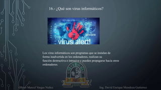 Oliver Marcel Vargas Nuñez Ing. David Enrique Mendoza Gutierrez
16.- ¿Qué son virus informáticos?
Los virus informáticos son programas que se instalan de
forma inadvertida en los ordenadores, realizan su
función destructiva o intrusiva y pueden propagarse hacia otros
ordenadores.
 