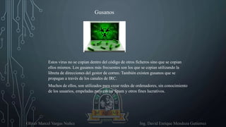 Oliver Marcel Vargas Nuñez Ing. David Enrique Mendoza Gutierrez
Estos virus no se copian dentro del código de otros ficheros sino que se copian
ellos mismos. Los gusanos más frecuentes son los que se copian utilizando la
libreta de direcciones del gestor de correo. También existen gusanos que se
propagan a través de los canales de IRC.
Muchos de ellos, son utilizados para crear redes de ordenadores, sin conocimiento
de los usuarios, empeladas para enviar Spam y otros fines lucrativos.
Gusanos
 
