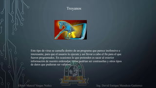 Oliver Marcel Vargas Nuñez Ing. David Enrique Mendoza Gutierrez
Troyanos
Este tipo de virus se camufla dentro de un programa que parece inofensivo e
interesante, para que el usuario lo ejecute y así llevar a cabo el fin para el que
fueron programados. En ocasiones lo que pretenden es sacar al exterior
información de nuestro ordenador, como podrían ser contraseñas y otros tipos
de datos que pudieran ser valiosos.
 