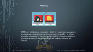 Oliver Marcel Vargas Nuñez Ing. David Enrique Mendoza Gutierrez
Malware
El Malware está diseñado para insertar y distribuir virus, troyanos, o pequeños
programas que recogerán información sobre nuestro ordenador y lo utilizará
con malas intenciones. Él Malware, también, suele ir incrustado o añadido en
programas gratuitos de dudosa procedencia que podemos encontrar por
Internet.
 