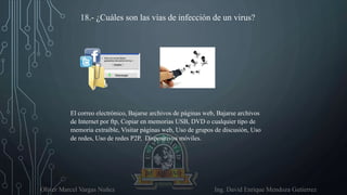 Oliver Marcel Vargas Nuñez Ing. David Enrique Mendoza Gutierrez
18.- ¿Cuáles son las vías de infección de un virus?
El correo electrónico, Bajarse archivos de páginas web, Bajarse archivos
de Internet por ftp, Copiar en memorias USB, DVD o cualquier tipo de
memoria extraíble, Visitar páginas web, Uso de grupos de discusión, Uso
de redes, Uso de redes P2P, Dispositivos móviles.
 