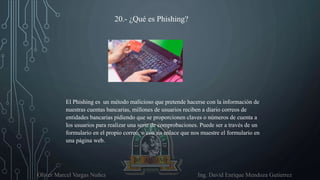 Oliver Marcel Vargas Nuñez Ing. David Enrique Mendoza Gutierrez
20.- ¿Qué es Phishing?
El Phishing es un método malicioso que pretende hacerse con la información de
nuestras cuentas bancarias, millones de usuarios reciben a diario correos de
entidades bancarias pidiendo que se proporcionen claves o números de cuenta a
los usuarios para realizar una serie de comprobaciones. Puede ser a través de un
formulario en el propio correo, o con un enlace que nos muestre el formulario en
una página web.
 