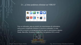 Oliver Marcel Vargas Nuñez Ing. David Enrique Mendoza Gutierrez
21.- ¿Cómo podemos eliminar un VIRUS?
Una vez infectados, para un usuario sin conocimientos de informática,
será un poco complicado eliminar el virus de su ordenador. Lo más
sencillo es recurrir a un programa antivirus aquí te mencionamos algunos:
Panda, MacAffee, Symantec, Kaspersky o los gratuitos AVG o avast!.
 