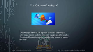 Oliver Marcel Vargas Nuñez Ing. David Enrique Mendoza Gutierrez
22.- ¿Qué es un Cortafuegos?
Un cortafuegos o firewall (en Inglés) es un sistema hardware y/o
software que permite controlar quién entra y quién sale del ordenador.
Es como un filtro que impide que se puedan colar intrusos en nuestro
ordenador.
 