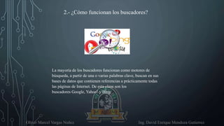 Oliver Marcel Vargas Nuñez Ing. David Enrique Mendoza Gutierrez
2.- ¿Cómo funcionan los buscadores?
La mayoría de los buscadores funcionan como motores de
búsqueda, a partir de una o varias palabras clave, buscan en sus
bases de datos que contienen referencias a prácticamente todas
las páginas de Internet. De esta clase son los
buscadores Google, Yahoo! y Bing.
 