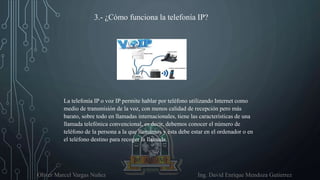 Oliver Marcel Vargas Nuñez Ing. David Enrique Mendoza Gutierrez
3.- ¿Cómo funciona la telefonía IP?
La telefonía IP o voz IP permite hablar por teléfono utilizando Internet como
medio de transmisión de la voz, con menos calidad de recepción pero más
barato, sobre todo en llamadas internacionales, tiene las características de una
llamada telefónica convencional, es decir, debemos conocer el número de
teléfono de la persona a la que llamamos y ésta debe estar en el ordenador o en
el teléfono destino para recoger la llamada.
 