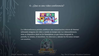 Oliver Marcel Vargas Nuñez Ing. David Enrique Mendoza Gutierrez
4.- ¿Que es una video conferencia?
La videoconferencia permite establecer una comunicación a través de Internet
utilizando imágenes de vídeo y sonido en tiempo real. La videoconferencia
tiene su dispositivo ideal en los Smartphone ya que tienen integrado la
pantalla, la cámara, el micrófono, los altavoces y además los llevamos siempre
con nosotros.
 