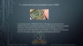 Oliver Marcel Vargas Nuñez Ing. David Enrique Mendoza Gutierrez
5.- ¿Cómo funciona la mensajería corta o SMS?
Los mensajes cortos o SMS (Short Service Message) es un servicio de los
teléfonos móviles, que también se pueden enviar por Internet. Tienen una longitud
máxima de 160 caracteres. Entre sus ventajas está su bajo precio y que no
necesitan que el móvil destinatario esté encendido o con cobertura en el momento
de enviar el mensaje, cuando sea posible el destinatario podrá leerlo.
 
