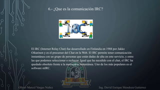 Oliver Marcel Vargas Nuñez Ing. David Enrique Mendoza Gutierrez
6.- ¿Que es la comunicación IRC?
El IRC (Internet Relay Chat) fue desarrollado en Finlandia en 1988 por Jakko
Oikarinen y es el precursor del Chat en la Web. El IRC permite tener comunicación
instantánea con un grupo de personas que están dadas de alta en este servicio, y entre
las que podemos seleccionar o rechazar. Igual que ha sucedido con el chat, el IRC ha
quedado obsoleto frente a la mensajería instantánea. Uno de los más populares es el
software mIRC.
 