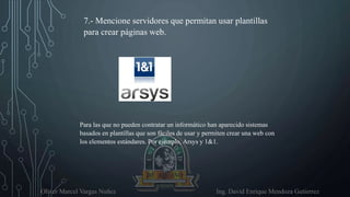 Oliver Marcel Vargas Nuñez Ing. David Enrique Mendoza Gutierrez
7.- Mencione servidores que permitan usar plantillas
para crear páginas web.
Para las que no pueden contratar un informático han aparecido sistemas
basados en plantillas que son fáciles de usar y permiten crear una web con
los elementos estándares. Por ejemplo, Arsys y 1&1.
 