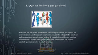 Oliver Marcel Vargas Nuñez Ing. David Enrique Mendoza Gutierrez
8.- ¿Que son los foros y para qué sirven?
Los foros son uno de los métodos más utilizados para recabar y compartir los
conocimientos. Los foros están compuestos por grandes subapartados temáticos,
cada uno de estos apartados trata un área de conocimiento diferente. Imagina
que entramos a un foro sobre perros, podríamos encontrarnos con un sub
apartado que tratase sobre el adiestramiento.
 