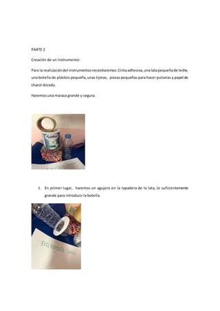 PARTE 2
Creación de un instrumento:
Para la realizacióndel instrumentosnecesitaremos:Cintaadhesiva,unalatapequeñade leche,
una botella de plástico pequeña,unas tijeras, piezaspequeñas para hacer pulseras y papel de
charol dorado.
Haremos una maraca grande y segura.
1. En primer lugar, haremos un agujero en la tapadera de la lata, lo suficientemente
grande para introducir la botella.
 
