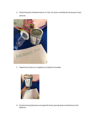 2. Posteriormente introduciremos en la lata una buena cantidad de piezas para hacer
pulseras.
3. Taparemos la lata con su tapadera y la botella incrustada
4. Envolveremostodalapiezaconpapel de charol,para despuésenvolverloconcinta
adhesiva
 