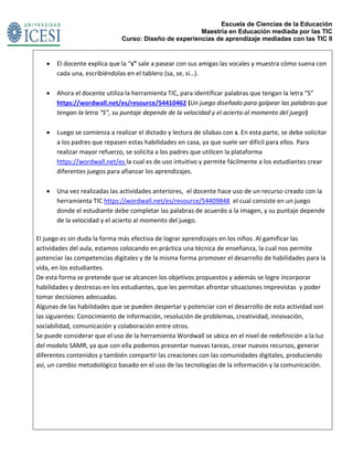 Escuela de Ciencias de la Educación
Maestría en Educación mediada por las TIC
Curso: Diseño de experiencias de aprendizaje mediadas con las TIC II
 El docente explica que la “s” sale a pasear con sus amigas las vocales y muestra cómo suena con
cada una, escribiéndolas en el tablero (sa, se, si…).
 Ahora el docente utiliza la herramienta TIC, para identificar palabras que tengan la letra “S”
https://wordwall.net/es/resource/54410462 (Un juego diseñado para golpear las palabras que
tengan la letra “S”, su puntaje depende de la velocidad y el acierto al momento del juego)
 Luego se comienza a realizar el dictado y lectura de sílabas con s. En esta parte, se debe solicitar
a los padres que repasen estas habilidades en casa, ya que suele ser difícil para ellos. Para
realizar mayor refuerzo, se solicita a los padres que utilicen la plataforma
https://wordwall.net/es la cual es de uso intuitivo y permite fácilmente a los estudiantes crear
diferentes juegos para afianzar los aprendizajes.
 Una vez realizadas las actividades anteriores, el docente hace uso de un recurso creado con la
herramienta TIC https://wordwall.net/es/resource/54409848 el cual consiste en un juego
donde el estudiante debe completar las palabras de acuerdo a la imagen, y su puntaje depende
de la velocidad y el acierto al momento del juego.
El juego es sin duda la forma más efectiva de lograr aprendizajes en los niños. Al gamificar las
actividades del aula, estamos colocando en práctica una técnica de enseñanza, la cual nos permite
potenciar las competencias digitales y de la misma forma promover el desarrollo de habilidades para la
vida, en los estudiantes.
De esta forma se pretende que se alcancen los objetivos propuestos y además se logre incorporar
habilidades y destrezas en los estudiantes, que les permitan afrontar situaciones imprevistas y poder
tomar decisiones adecuadas.
Algunas de las habilidades que se pueden despertar y potenciar con el desarrollo de esta actividad son
las siguientes: Conocimiento de información, resolución de problemas, creatividad, innovación,
sociabilidad, comunicación y colaboración entre otros.
Se puede considerar que el uso de la herramienta Wordwall se ubica en el nivel de redefinición a la luz
del modelo SAMR, ya que con ella podemos presentar nuevas tareas, crear nuevos recursos, generar
diferentes contenidos y también compartir las creaciones con las comunidades digitales, produciendo
así, un cambio metodológico basado en el uso de las tecnologías de la información y la comunicación.
 
