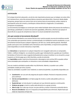 Escuela de Ciencias de la Educación
Maestría en Educación mediada por las TIC
Curso: Diseño de experiencias de aprendizaje mediadas con las TIC II
JUSTIFICACIÓN
En la etapa inicial de la educación, uno de los más importantes procesos que se trabajan con estos niños
es la lectoescritura, como dos procesos básicos necesarios para desarrollar y favorecer desde edades
tempranas, porque tanto uno como el otro son el camino hacia el conocimiento; ambos implican la
participación activa de la mente y contribuyen al desarrollo de la imaginación, la creatividad y
enriquecen el vocabulario.
Las herramientas tecnológicas se construyen como medio facilitador dentro del proceso de enseñanza y
aprendizaje, posibilitado la creación de escenarios agradables, diferentes y efectivos que apoyan el
desarrollo de un grupo de competencias claves en la actual sociedad del conocimiento.
¿En qué consiste la herramienta Wordwall?
La herramienta Wordwall es una manera fácil de crear nuestros propios recursos de enseñanza acorde
a los contenidos que queremos orientar y contextualizado a la realidad de nuestros estudiantes, es una
herramienta transversal para cualquier asignatura y de fácil uso, siendo además gratuita. Wordwall
puede usarse para crear actividades tanto interactivas como imprimibles, la mayoría de las plantillas
están disponibles en versión interactiva e imprimible.
Los interactivos se reproducen en cualquier dispositivo con navegador web como un computador,
Tablet o teléfono inteligente. Los estudiantes pueden jugar individualmente o guiados por el profesor,
tornándose al frente de la clase o jugando desfasadamente aunque el profesor no se encuentre, ya que
se genera un link de juego que es fácil divertido y acorde al contenido.
Los imprimibles pueden imprimirse directamente o descargarse como archivo PDF se pueden utilizar
como actividades para acompañar un interactivo o como actividades independientes
Una vez creada la actividad se puede editar muy fácilmente. Además, se pueden usar y editar
actividades creadas por otros usuarios.
Todas las actividades se pueden crear mediante un sistema de plantillas. Las plantillas disponibles son:
 Cuestionario: son una serie de preguntas de opción múltiple. Presiona la respuesta correcta
para continuar.
 Une las correspondencias: es el típico juego de arrastra y suelta cada palabra junto a su
definición.
 Rueda del azar: se trata de girar la rueda para ver que elemento aparece a continuación.
 Ordenar por grupo: arrastra y suelta cada elemento en su grupo correcto.
 Abre la caja: toca cada caja una por una para abrirlas y revelar el elemento contenido dentro.
 Busca la coincidencia: toca en la respuesta correspondiente para eliminarla. Repite hasta que
todas las respuestas se hayan ido.
 