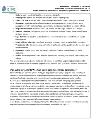 Escuela de Ciencias de la Educación
Maestría en Educación mediada por las TIC
Curso: Diseño de experiencias de aprendizaje mediadas con las TIC II
 Cartas al azar: repartir cartas al azar de un mazo barajado.
 Pares iguales: toca un par de fichas a la vez para revelar si son iguales.
 Palabra faltante: arrastra y suelta las palabras en la posición correcta dentro de la oración.
 Reordenar: arrastra y suelta palabras para reordenar cada oración en su orden correcto.
 Anagrama: arrastra las letras hacia sus posiciones correctas para ordenar la palabra o frase.
 Diagrama etiquetado: arrastra y suelta los alfileres hacia su lugar correcto en la imagen.
 Juego de concurso: cuestionario de opción múltiple con límite de tiempo, líneas de vida y una
ronda de bonos.
 Sopa de letras: las palabras se ocultan en una cuadrícula de letras. Encuéntralas tan rápido
como puedas.
 Persecución en laberinto: corre hacia la zona de respuesta correcta, evitando los enemigos.
 Verdadero o falso: los elementos pasan volando a alta. Ve cuántos puedes acertar antes de que
acabe el tiempo.
 Crucigrama: usa las pistas para resolver el crucigrama. Toca en una palabra y escribe la
respuesta.
 Voltear fichas: explora una serie de fichas de dos caras tocando para ampliar y deslizando para
voltear.
Para generar una nueva actividad basta con seleccionar su plantilla y luego introducir el contenido.
Además, podemos buscar actividades ya generadas y editarlas para ajustarlas a nuestras necesidades.
¿Por qué la herramienta Wordwall es útil para determinado aprendizaje?
Aprovechando que los niños y niñas de hoy en día pasan mucho tiempo pegados a las pantallas, el
objetivo es que estos pequeños no solamente utilicen la tecnología para consumo de ocio, sino que
puedan utilizarla para apropiarse de conocimientos importantes para su desempeño escolar.
Así pues, el uso de la plataforma Wordwall tanto en el aula como en el hogar puede aplicarse
perfectamente al ámbito de la lectoescritura, ideando actividades y experiencias que lleven a los
estudiantes a desarrollar y mantener prácticas lectoras que redundarán en beneficios educativos, como
una mayor capacidad de expresión y comunicación. Para dinamizar el proceso lectoescritor, tanto en
clase como en casa, solo hay que utilizar algunas estrategias propias del juego para conseguir motivar e
implicar a los estudiantes y, para eso, únicamente necesitamos usar nuestra imaginación y crear
actividades pertinentes que conlleven al alcance de nuestro propósito académico, que en este caso es
formar palabras, para potenciar la lectoescritura en los estudiantes.
El uso de esta herramienta además de potenciar los diferentes saberes, también permite al estudiante
adquirir competencias digitales y desarrollar diversas habilidades del siglo XXl
 