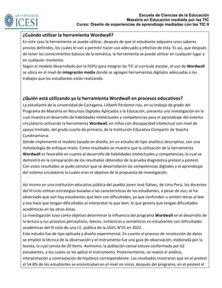 Escuela de Ciencias de la Educación
Maestría en Educación mediada por las TIC
Curso: Diseño de experiencias de aprendizaje mediadas con las TIC II
¿Cuándo utilizar la herramienta Wordwall?
En este caso la herramienta se puede utilizar, después de que el estudiante adquiera unos saberes
previos definidos, los cuales le van a permitir hacer uso adecuado y efectivo de ésta. Es así, que después
de tener los conocimientos básicos de la temática, la herramienta se puede utilizar en cualquier lugar y
en cualquier momento.
Según el modelo desarrollado por la FGPU para integrar las TIC al currículo escolar, el uso de Wordwall
se ubica en el nivel de integración media donde se agregan herramientas digitales adecuadas a los
trabajos que los estudiantes están realizando.
¿Quién está utilizando ya la herramienta Wordwall en procesos educativos?
La estudiante de la universidad de Cartagena, Lilibeth Perdomo ríos, en su trabajo de grado del
Programa de Maestría en Recursos Digitales Aplicados a la Educación, presenta una investigación en la
cual muestra el desarrollo de habilidades intelectuales y competencias para el aprendizaje del sistema
circulatorio utilizando la herramienta Wordwall, en niños con discapacidad intelectual con nivel de
apoyo limitado, del grado cuarto de primaria, de la Institución Educativa Compartir de Soacha
Cundinamarca.
Donde implementó el modelo basado en diseño, en un estudio de tipo analítico descriptivo, con una
metodología de enfoque mixto. Como resultados se muestra que la utilización de la herramienta
Wordwall es favorable en cuanto al desarrollo de habilidades intelectuales y competencias, lo cual se
demostró en la comparación de los resultados obtenidos de la prueba diagnóstica pretest y postest.
Con estos resultados se pudo concluir que se desarrollaron las competencias digitales y el aprendizaje
del sistema circulatorio la cuales eran el objetivo de la propuesta de investigación.
Así mismo en una institución educativa pública del pueblo joven José Gálvez, de Lima Perú, los docentes
del III ciclo utilizan estrategias basadas a las características de los estudiantes, a pesar de eso, se ha
observado que aún hay estudiantes que leen con dificultades, ya que confunden u omiten letras al leer
y eso hace que tengan dificultades al interpretar lo que leen, lo que genera que tengan dificultades
académicas en las otras áreas.
La investigación tuvo como objetivo determinar la influencia del programa Wordwall en el desarrollo de
la lectura y sus procesos perceptivos, léxicos, sintácticos y semánticos en estudiantes con dificultades
académicas del III ciclo de una I.E. pública de la UGEL N°01 en 2022.
Este estudio fue de tipo aplicada y diseño experimental. En cuanto al proceso de recolección de datos
se empleó la técnica de la observación y el instrumento fue una guía de observación, elaborada por la
tesista, la cual consta de 20 ítems. Asimismo, la población censal estuvo conformada por 62
estudiantes, a los cuales se les aplicó el instrumento. Posteriormente, se realizó el análisis,
interpretación y contrastación de hipótesis correspondiente. Los resultados mostraron que en el pretest
el 54.8% de los estudiantes se encontraban en el nivel en inicio, después del programa, en el postest el
 