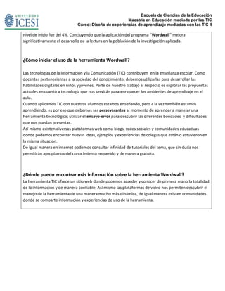 Escuela de Ciencias de la Educación
Maestría en Educación mediada por las TIC
Curso: Diseño de experiencias de aprendizaje mediadas con las TIC II
nivel de inicio fue del 4%. Concluyendo que la aplicación del programa “Wordwall” mejora
significativamente el desarrollo de la lectura en la población de la investigación aplicada.
¿Cómo iniciar el uso de la herramienta Wordwall?
Las tecnologías de la Información y la Comunicación (TIC) contribuyen en la enseñanza escolar. Como
docentes pertenecientes a la sociedad del conocimiento, debemos utilizarlas para desarrollar las
habilidades digitales en niños y jóvenes. Parte de nuestro trabajo al respecto es explorar las propuestas
actuales en cuanto a tecnología que nos servirán para enriquecer los ambientes de aprendizaje en el
aula.
Cuando aplicamos TIC con nuestros alumnos estamos enseñando, pero a la vez también estamos
aprendiendo, es por eso que debemos ser perseverantes al momento de aprender a manejar una
herramienta tecnológica; utilizar el ensayo-error para descubrir las diferentes bondades y dificultades
que nos puedan presentar.
Así mismo existen diversas plataformas web como blogs, redes sociales y comunidades educativas
donde podemos encontrar nuevas ideas, ejemplos y experiencias de colegas que están o estuvieron en
la misma situación.
De igual manera en internet podemos consultar infinidad de tutoriales del tema, que sin duda nos
permitirán apropiarnos del conocimiento requerido y de manera gratuita.
¿Dónde puedo encontrar más información sobre la herramienta Wordwall?
La herramienta TIC ofrece un sitio web donde podemos acceder y conocer de primera mano la totalidad
de la información y de manera confiable. Así mismo las plataformas de video nos permiten descubrir el
manejo de la herramienta de una manera mucho más dinámica, de igual manera existen comunidades
donde se comparte información y experiencias de uso de la herramienta.
 