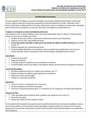 Escuela de Ciencias de la Educación
Maestría en Educación mediada por las TIC
Curso: Diseño de experiencias de aprendizaje mediadas con las TIC II
INTERACCIONES (Actividades)
En este programa se trabaja la conciencia fonológica y el principio alfabético presentando una letra por
lección, según el orden de los fonemas propuesto por Stanislas Dehaene en su libro “Aprender a leer”.
Como inicialmente se debe enseñar las vocales, cada fonema y letra se trabaja en un texto corto, apropiado
para la edad de los estudiantes y se usa para desarrollar estrategias de comprensión oral.
Trabajo con el docente en clase (actividad de prelectura)
Para empezar a leer se debe establecer como norma que todos deben estar en silencio. El docente debe
utilizar un tono de voz amable, pero firme.
 Predecir el tema de la lectura usando como referencias el título y las ilustraciones.
 Explorar con los niños cada palabra del título.
 Lectura de cuentos asociados a cada una de las vocales (Ej. Adela, la ardilla amistosa para enseñar
la letra “a”
 Realizar preguntas de comprensión del texto.
 El docente debe identificar a los estudiantes que no pueden hacer predicciones y no recurren a
ayudas textuales: título e ilustraciones (con el fin de trabajar individualmente con ellos)
Ejercitación
 Canción de las vocales
 Juego de sinónimos.
 En parejas preparar 2 palabras con sus respectivos sinónimos.
 El docente debe verificar que todos los estudiantes aplican correctamente el concepto de sinónimo.
Conciencia fonológica
 Identificar palabras escritas en el tablero que empiezan con “a”
 Realizar cartelera con palabras aportadas por los estudiantes.
 Relacionar la letra con la imagen.
 Trabajo en el libro del estudiante.
Aplicación
 Trazar en el aire la a minúscula y la A mayúscula.
 Construir palabras con las letras conocidas.
 Terminar la muestra de práctica de la “a” minúscula y la “A” mayúscula, en el libro del estudiante.
Después de clase
 Traer aprendidas para la próxima clase 5 palabras que empiecen con la vocal “a”.
 Desarrollo de la guía
 Revisar que todos los niños realicen la tarea.
En el cuaderno del estudiante hay ejercicios para la práctica de las letras en contextos de palabras, trazos y
escritura de palabras y oraciones de las letras aprendidas. Luego de realizar las sesiones con las vocales,
empezamos a conocer las consonantes y de este modo iniciamos la formación de palabras y la ampliación
del vocabulario.
 