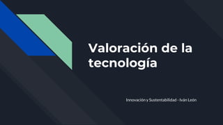 Valoración de la
tecnología
Innovación y Sustentabilidad - Iván León
 